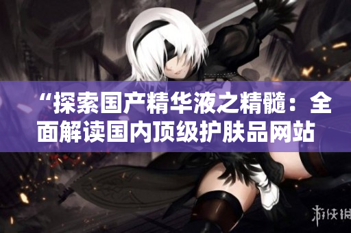 “探索国产精华液之精髓：全面解读国内顶级护肤品网站”