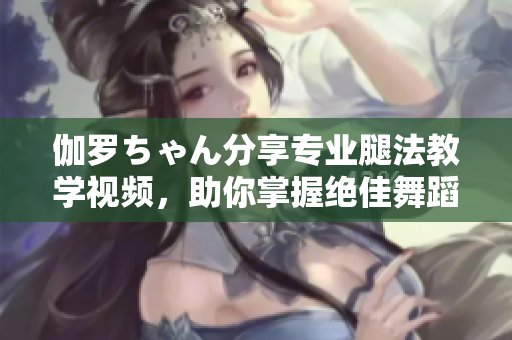 伽罗ちゃん分享专业腿法教学视频，助你掌握绝佳舞蹈技巧