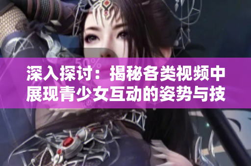 深入探讨：揭秘各类视频中展现青少女互动的姿势与技巧