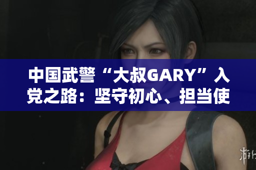 中国武警“大叔GARY”入党之路：坚守初心、担当使命