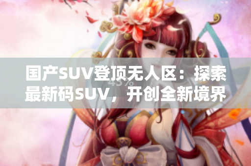 国产SUV登顶无人区：探索最新码SUV，开创全新境界