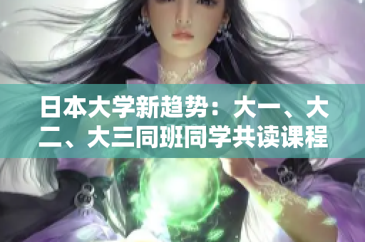 日本大学新趋势：大一、大二、大三同班同学共读课程，创新教育模式探索