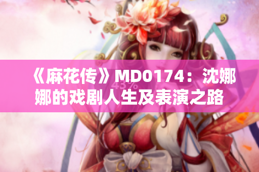 《麻花传》MD0174：沈娜娜的戏剧人生及表演之路