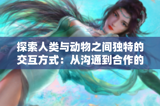 探索人类与动物之间独特的交互方式：从沟通到合作的深度探索