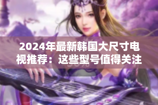 2024年最新韩国大尺寸电视推荐：这些型号值得关注