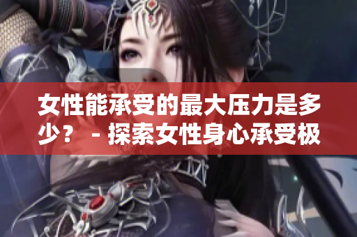 女性能承受的最大压力是多少？ - 探索女性身心承受极限的厘米数