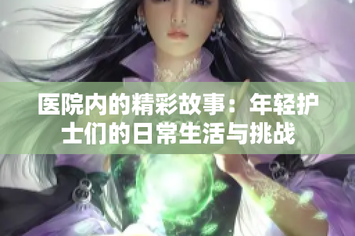 医院内的精彩故事：年轻护士们的日常生活与挑战