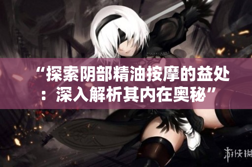 “探索阴部精油按摩的益处：深入解析其内在奥秘”