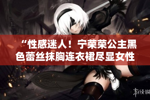 “性感迷人！宁荣荣公主黑色蕾丝抹胸连衣裙尽显女性魅力与优雅”