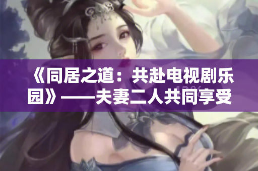 《同居之道：共赴电视剧乐园》——夫妻二人共同享受的电视剧推荐