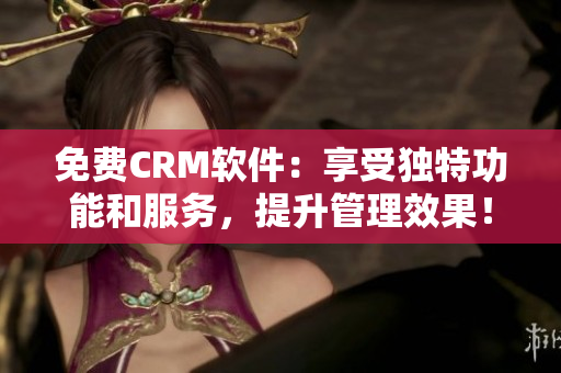 免费CRM软件：享受独特功能和服务，提升管理效果！