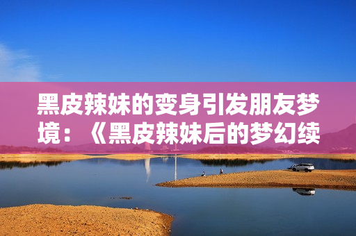 黑皮辣妹的变身引发朋友梦境：《黑皮辣妹后的梦幻续篇》