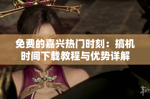 免费的嘉兴热门时刻：搞机时间下载教程与优势详解