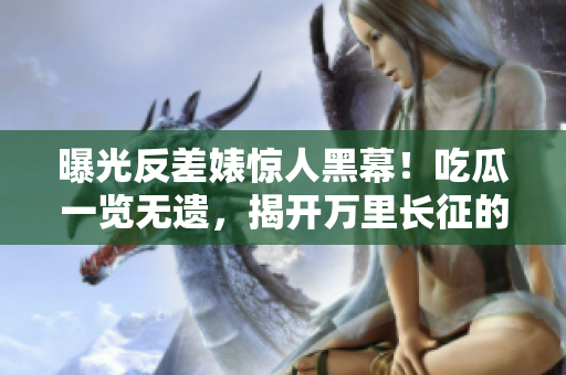 曝光反差婊惊人黑幕！吃瓜一览无遗，揭开万里长征的神秘面纱