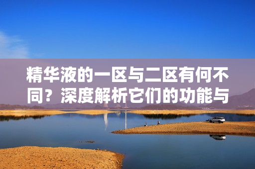 精华液的一区与二区有何不同？深度解析它们的功能与区别