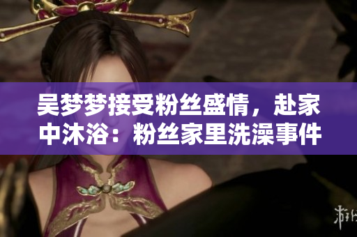 吴梦梦接受粉丝盛情，赴家中沐浴：粉丝家里洗澡事件再掀讨论热潮