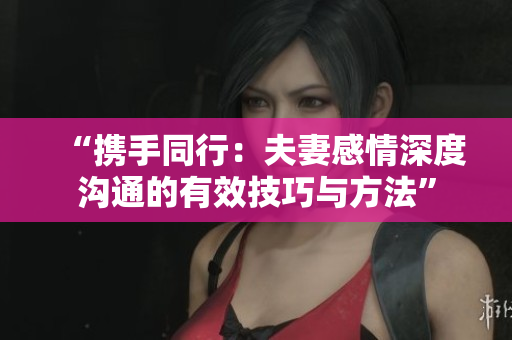 “携手同行：夫妻感情深度沟通的有效技巧与方法”