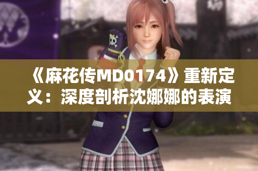 《麻花传MD0174》重新定义：深度剖析沈娜娜的表演艺术巅峰