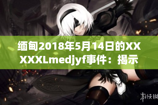 缅甸2018年5月14日的XXXXXLmedjyf事件：揭示深层次挑战与变革机遇