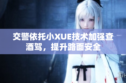 交警依托小XUE技术加强查酒驾，提升路面安全