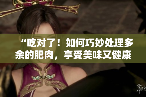 “吃对了！如何巧妙处理多余的肥肉，享受美味又健康的饮食之道！”