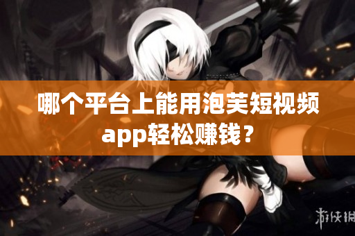 哪个平台上能用泡芙短视频app轻松赚钱？