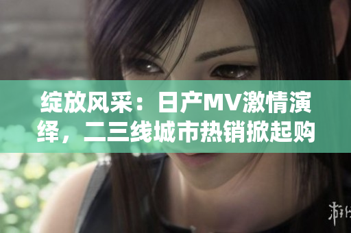 绽放风采：日产MV激情演绎，二三线城市热销掀起购车热潮