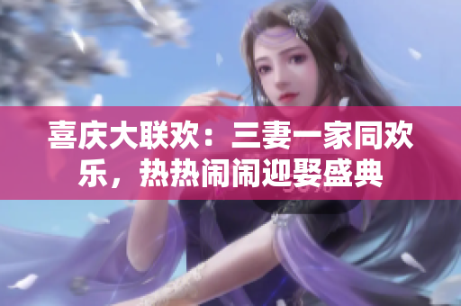 喜庆大联欢：三妻一家同欢乐，热热闹闹迎娶盛典