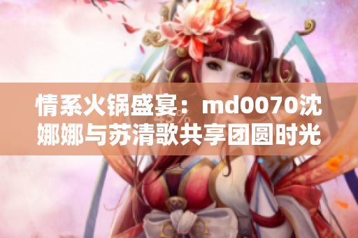 情系火锅盛宴：md0070沈娜娜与苏清歌共享团圆时光