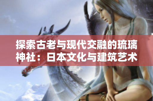 探索古老与现代交融的琉璃神社：日本文化与建筑艺术的完美融合