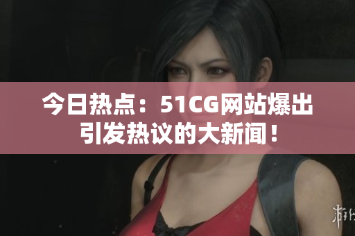 今日热点：51CG网站爆出引发热议的大新闻！