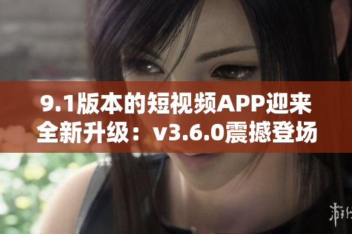 9.1版本的短视频APP迎来全新升级：v3.6.0震撼登场
