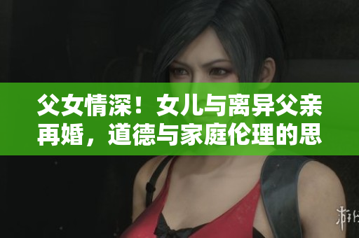 父女情深！女儿与离异父亲再婚，道德与家庭伦理的思辨