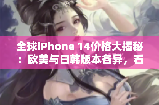 全球iPhone 14价格大揭秘：欧美与日韩版本各异，看看哪里更划算！