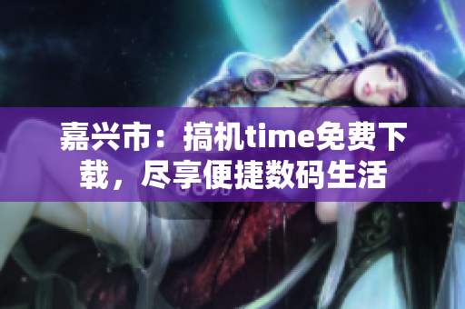 嘉兴市：搞机time免费下载，尽享便捷数码生活