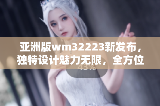 亚洲版wm32223新发布，独特设计魅力无限，全方位升级体验，敬请期待