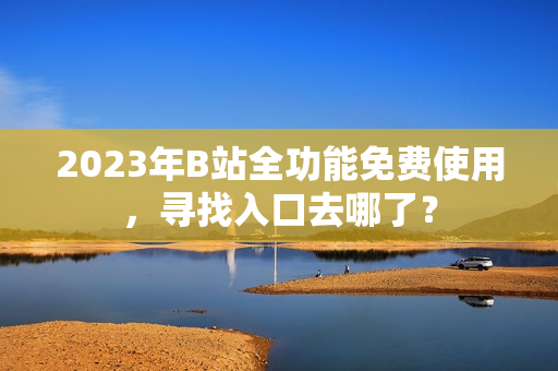2023年B站全功能免费使用，寻找入口去哪了？
