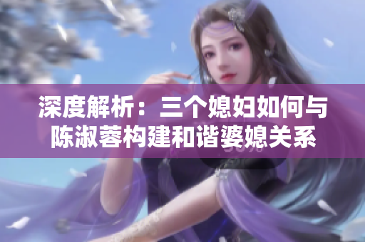 深度解析：三个媳妇如何与陈淑蓉构建和谐婆媳关系