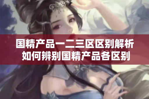 国精产品一二三区区别解析 如何辨别国精产品各区别？