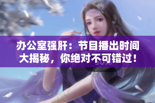 办公室强肝：节目播出时间大揭秘，你绝对不可错过！