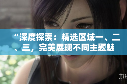 “深度探索：精选区域一、二、三，完美展现不同主题魅力”