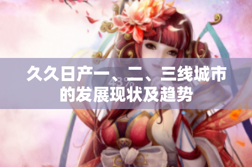 久久日产一、二、三线城市的发展现状及趋势