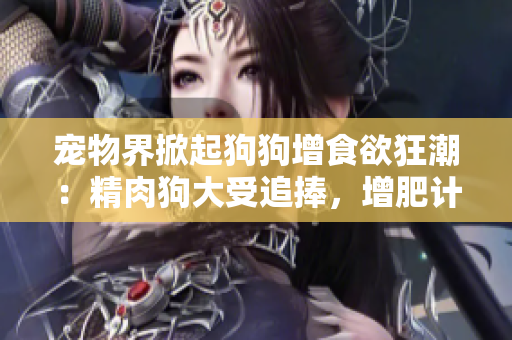 宠物界掀起狗狗增食欲狂潮：精肉狗大受追捧，增肥计划大爆发