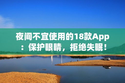 夜间不宜使用的18款App：保护眼睛，拒绝失眠！