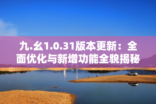 九.幺1.0.31版本更新：全面优化与新增功能全貌揭秘