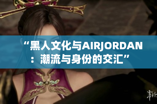 “黑人文化与AIRJORDAN：潮流与身份的交汇”