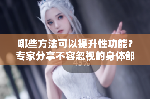 哪些方法可以提升性功能？专家分享不容忽视的身体部位