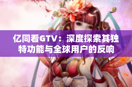 亿同看GTV：深度探索其独特功能与全球用户的反响