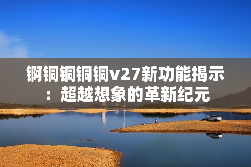 锕铜铜铜铜v27新功能揭示：超越想象的革新纪元