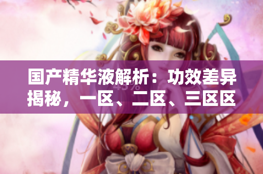 国产精华液解析：功效差异揭秘，一区、二区、三区区别深度解读